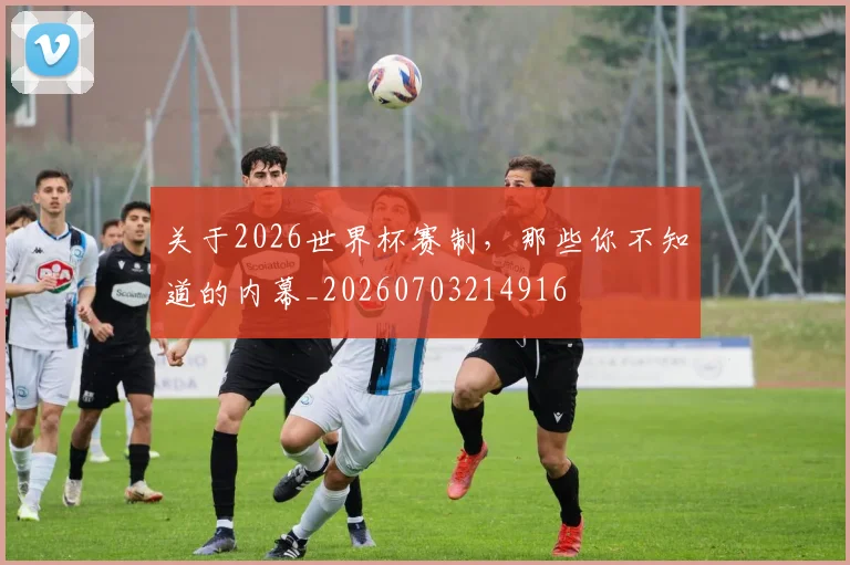 关于2026世界杯赛制，那些你不知道的内幕_20260703214916