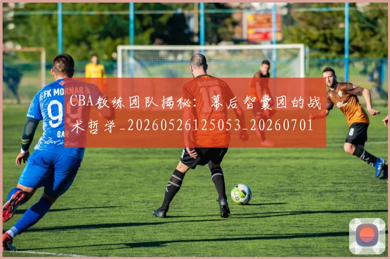 CBA教练团队揭秘：幕后智囊团的战术哲学_20260526125053_20260701210854_20260712045113