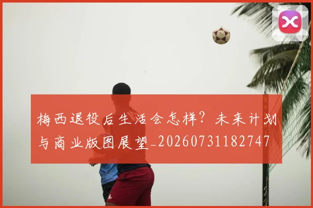 梅西退役后生活会怎样？未来计划与商业版图展望_20260731182747