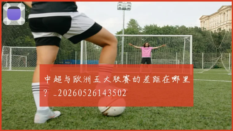 中超与欧洲五大联赛的差距在哪里？_20260526143502