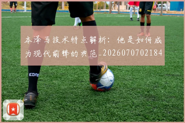 本泽马技术特点解析：他是如何成为现代前锋的典范_20260707021841_20260731174331