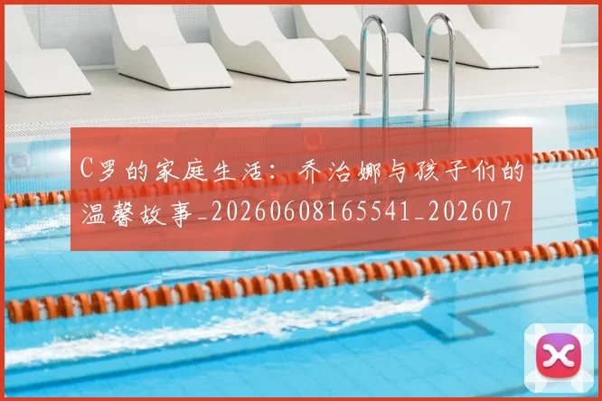 C罗的家庭生活:乔治娜与孩子们的温馨故事_20260608165541_20260701213413