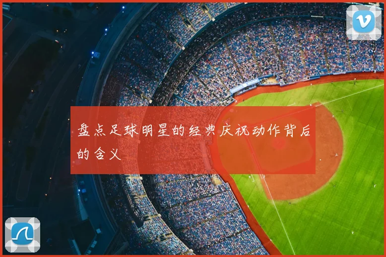 盘点足球明星的经典庆祝动作背后的含义