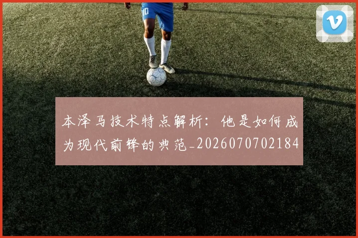 本泽马技术特点解析：他是如何成为现代前锋的典范_20260707021841