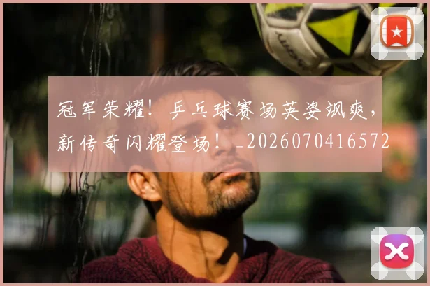 冠军荣耀!乒乓球赛场英姿飒爽,新传奇闪耀登场!_20260704165720