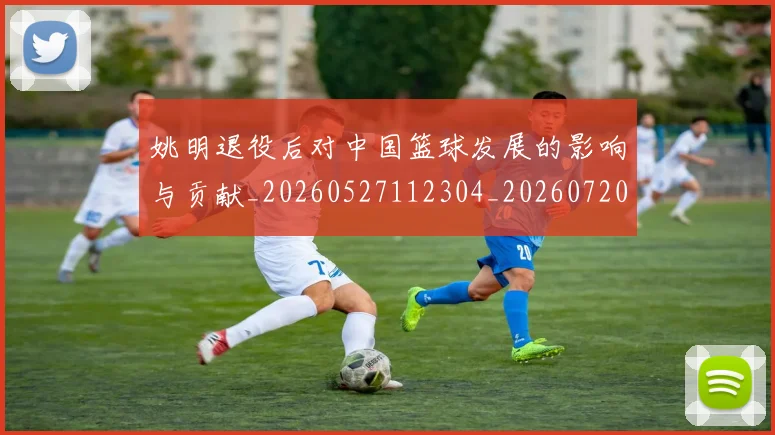 姚明退役后对中国篮球发展的影响与贡献_20260527112304_20260720192518