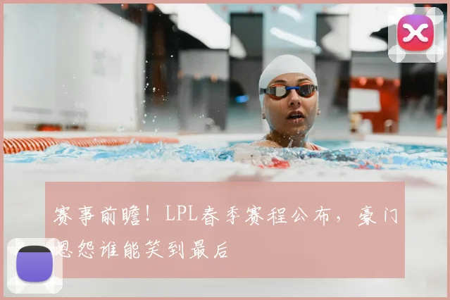 赛事前瞻!LPL春季赛程公布,豪门恩怨谁能笑到最后