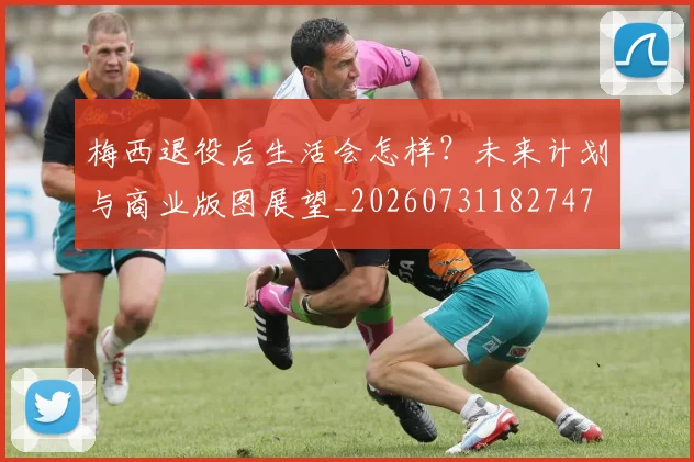 梅西退役后生活会怎样？未来计划与商业版图展望_20260731182747