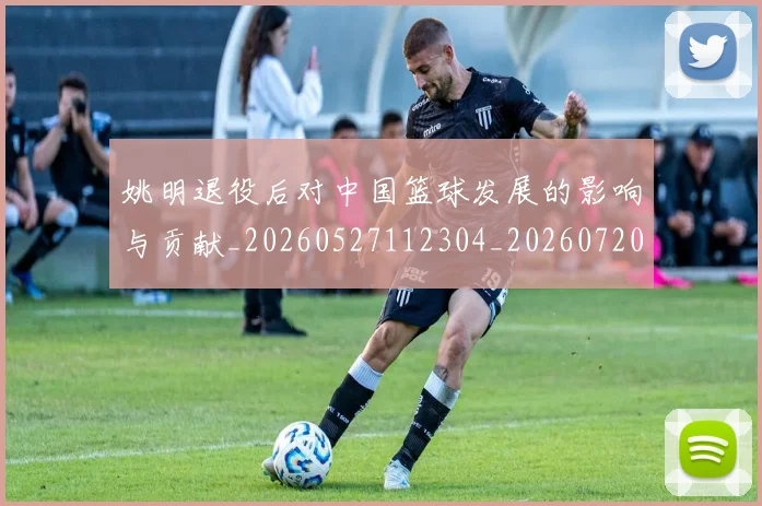 姚明退役后对中国篮球发展的影响与贡献_20260527112304_20260720192518