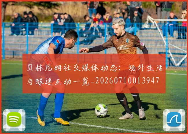 贝林厄姆社交媒体动态：场外生活与球迷互动一览_20260710013947
