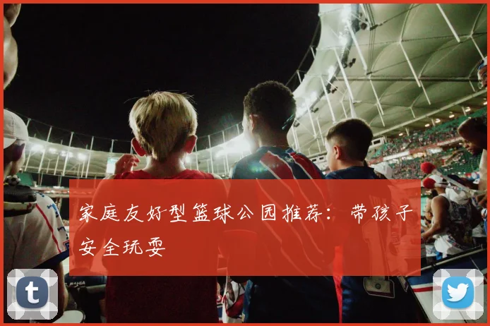 家庭友好型篮球公园推荐：带孩子安全玩耍