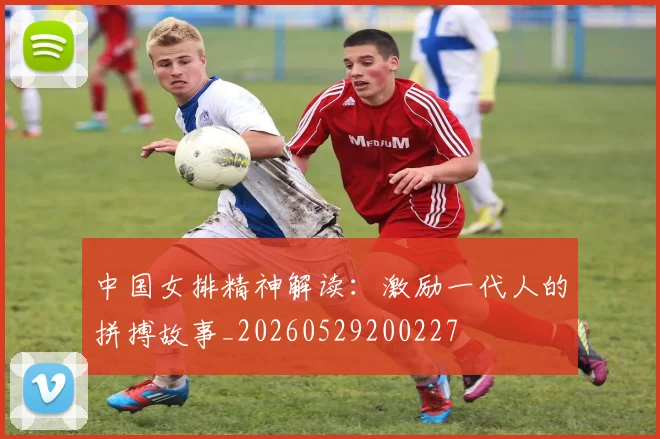 中国女排精神解读：激励一代人的拼搏故事_20260529200227