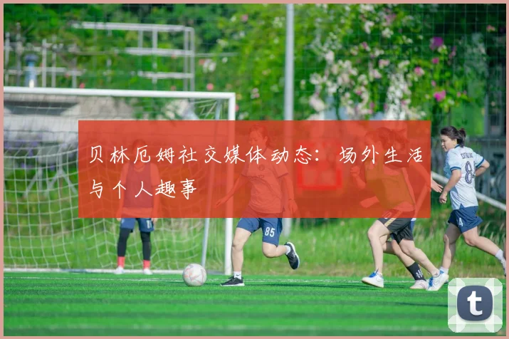 贝林厄姆社交媒体动态：场外生活与个人趣事