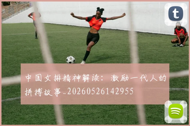 中国女排精神解读：激励一代人的拼搏故事_20260526142955