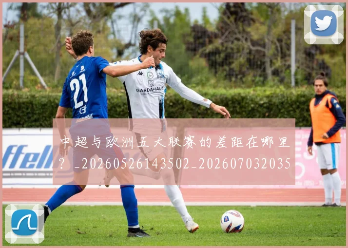 中超与欧洲五大联赛的差距在哪里？_20260526143502_20260703203529_20260716184350
