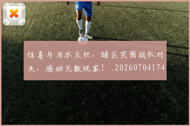 惊喜与泪水交织，暗区突围战队对决，感动无数玩家！_20260704174252