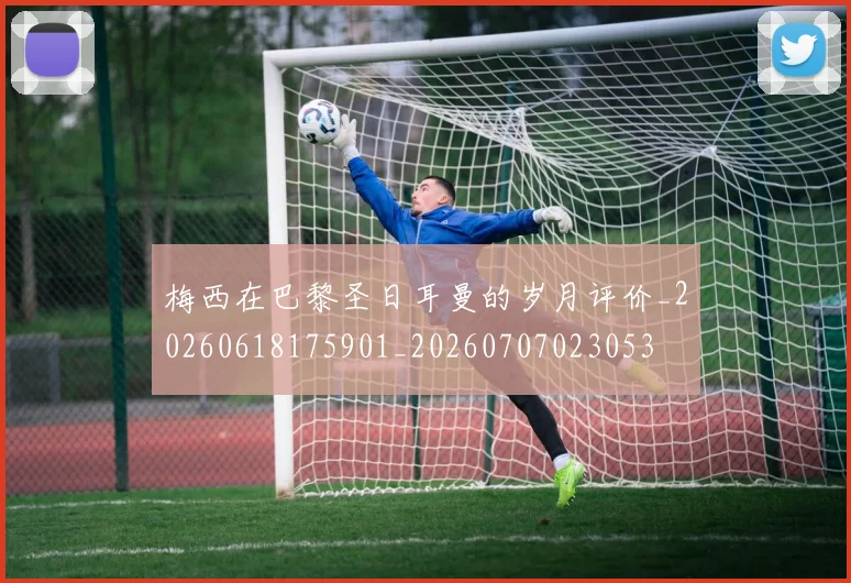 梅西在巴黎圣日耳曼的岁月评价_20260618175901_20260707023053