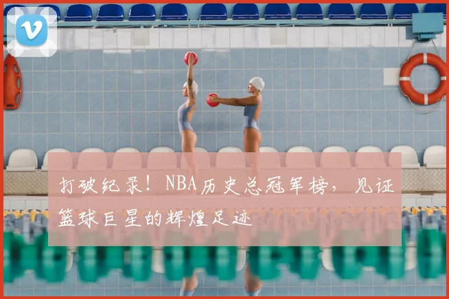 打破纪录！NBA历史总冠军榜，见证篮球巨星的辉煌足迹