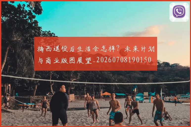 梅西退役后生活会怎样？未来计划与商业版图展望_20260708190150