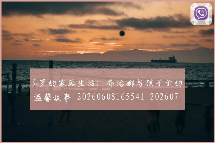 C罗的家庭生活：乔治娜与孩子们的温馨故事_20260608165541_20260701213413
