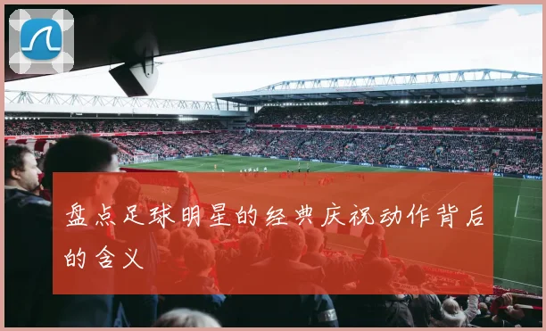 盘点足球明星的经典庆祝动作背后的含义
