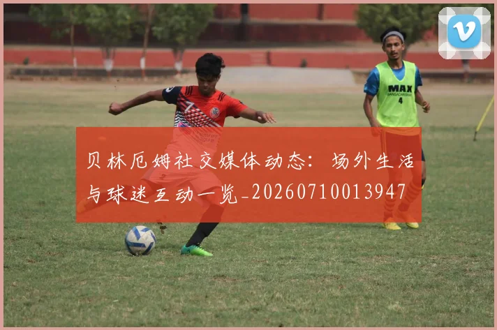 贝林厄姆社交媒体动态：场外生活与球迷互动一览_20260710013947