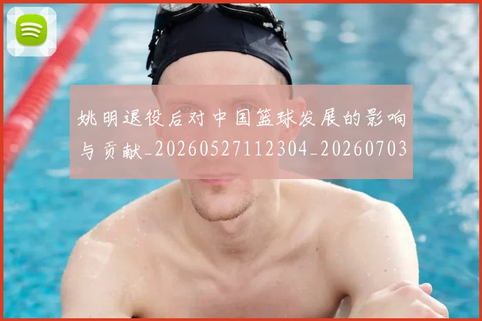 姚明退役后对中国篮球发展的影响与贡献_20260527112304_20260703233117