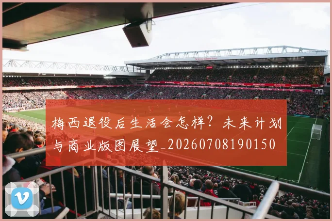 梅西退役后生活会怎样？未来计划与商业版图展望_20260708190150